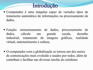 IntroduçãoComputador é uma máquina capaz de variados tipos de tratamento automático de informações ou processamento de dados.Função: armazenamento de dados, processamento de dados, cálculo em grande escala, desenho industrial, tratamento de imagens gráficas, realidade virtual, entretenimento e cultura.O computador com a globalização se tornou um dos meios de comunicações mais evoluído e usados por todos, além de contribuir e facilitar nas diversas tarefas do cotidiano