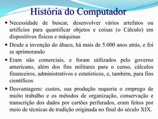 História do ComputadorNecessidade de buscar, desenvolver vários artefatos ou artifícios para quantificar objetos e coisas (o Cálculo) em dispositivos físicos e máquinas Desde a invenção do ábaco, há mais de 5.000 anos atrás, e foi se aprimorandoEram não comerciais, e foram utilizados pelo governo americano, além dos fins militares para o censo, cálculos financeiros, administrativos e estatísticos, e, também, para fins científicosDesvantagens: custos, sua produção requeria o emprego de muito trabalho e os métodos de organização, conservação e transcrição dos dados por cartões perfurados, eram feitos por meio de técnicas de tradição originada no final do século XIX. 