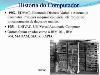 História do Computador1952- EDVAC, ElectronicDiscreteVariableAutomaticComputer. Primeira máquina comercial eletrônica de processamento de dados do mundo.1951 - UNIVAC, UNIVersalAutomaticComputerOutrosforamcriadoscomo o IBM 701, IBM 704, MADAM, SEC, e o APEC.EDVAC