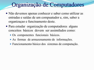 Organização de ComputadoresNão devemos apenas conhecer e saber como utilizar as entradas e saídas de um compuatador e, sim, saber a organizaçao e funcinamento deste.Para estudar  organização de computadores  alguns  conceitos  básicos  devem  ser assimilados como: Os  componentes  funcionais  básicos.As  formas  de armazenamento de  informações.Funcionamento básico dos  sistemas de computação.