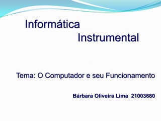 Informática                  Instrumental Tema: O Computador e seu Funcionamento Bárbara Oliveira Lima  21003680 