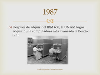 1987 
 
 Después de adquirir el IBM 650, la UNAM logró 
adquirir una computadora más avanzada la Bendix 
G 15: 
Paola Jacqueline Calderon Crespo 
 