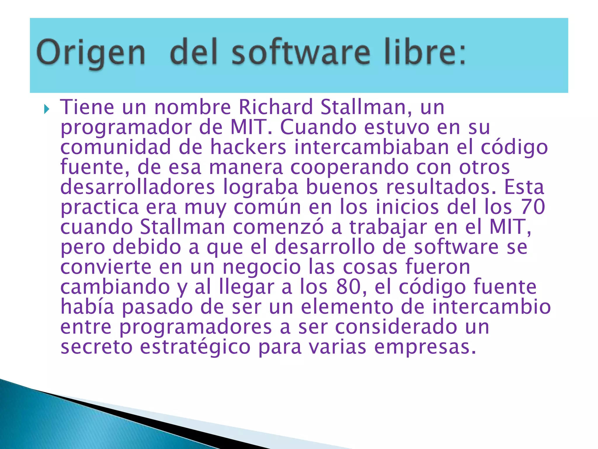 Tiene un nombre Richard Stallman, un programador de MIT. Cuando estuvo en su comunidad de hackers intercambiaban el código fuente, de esa manera cooperando con otros desarrolladores lograba buenos resultados. Esta practica era muy común en los inicios del los 70 cuando Stallman comenzó a trabajar en el MIT, pero debido a que el desarrollo de software se convierte en un negocio las cosas fueron cambiando y al llegar a los 80, el código fuente había pasado de ser un elemento de intercambio entre programadores a ser considerado un secreto estratégico para varias empresas.Origen  del software libre: