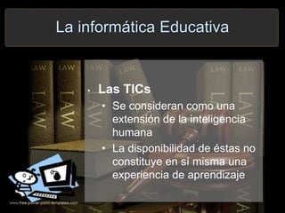 La informática Educativa
• Las TICs
• Se consideran como una
extensión de la inteligencia
humana
• La disponibilidad de éstas no
constituye en sí misma una
experiencia de aprendizaje
 