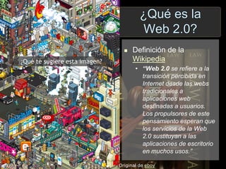 ¿Qué es la
Web 2.0?
¿Qué te sugiere esta imagen?
Original de eboy
 Definición de la
Wikipedia
• “Web 2.0 se refiere a la
transición percibida en
Internet desde las webs
tradicionales a
aplicaciones web
destinadas a usuarios.
Los propulsores de este
pensamiento esperan que
los servicios de la Web
2.0 sustituyan a las
aplicaciones de escritorio
en muchos usos.”
 