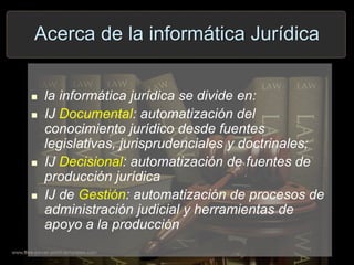 Acerca de la informática Jurídica
 la informática jurídica se divide en:
 IJ Documental: automatización del
conocimiento jurídico desde fuentes
legislativas, jurisprudenciales y doctrinales;
 IJ Decisional: automatización de fuentes de
producción jurídica
 IJ de Gestión: automatización de procesos de
administración judicial y herramientas de
apoyo a la producción
 