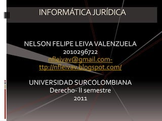 INFORMÁTICA JURÍDICA NELSON FELIPE LEIVA VALENZUELA 2010296722 nfleivav@gmail.com- ttp://nfleivav.blogspot.com/ UNIVERSIDAD SURCOLOMBIANA Derecho- II semestre 2011 
