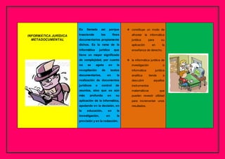 INFORMÁTICA JURÍDICA
METADOCUMENTAL
Es llamada así porque
trasciende los fines
documentarios propiamente
dichos. Es la rama de la
informática jurídica que
tiene un mayor significado
de complejidad, por cuanto
no se agota en la
recopilación de textos
documentarios, en la
realización de documentos
jurídicos o control de
asuntos, sino que es aún
más profunda en su
aplicación de la informática,
ayudando en la decisión, en
la educación, en la
investigación, en la
previsión y en la redacción.
 constituye un modo de
afrontar la informática
jurídica para su
aplicación en la
enseñanza de derecho.
 la informática jurídica de
investigación o
informática jurídica
analítica tiende a
descubrir aquellos
instrumentos
matemáticos que
pueden revestir utilidad
para incrementar unos
resultados.
 