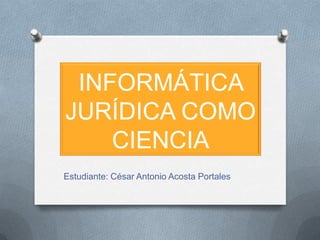 Informática Jurídica COMO CIENCIA Estudiante: César Antonio Acosta Portales 