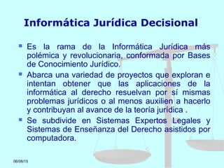 06/08/15
Informática Jurídica Decisional
 Es la rama de la Informática Jurídica más
polémica y revolucionaria, conformada por Bases
de Conocimiento Jurídico.
 Abarca una variedad de proyectos que exploran e
intentan obtener que las aplicaciones de la
informática al derecho resuelvan por sí mismas
problemas jurídicos o al menos auxilien a hacerlo
y contribuyan al avance de la teoría jurídica .
 Se subdivide en Sistemas Expertos Legales y
Sistemas de Enseñanza del Derecho asistidos por
computadora.
 