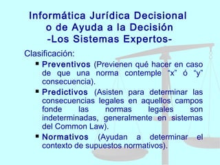 Informática Jurídica Decisional
o de Ayuda a la Decisión
-Los Sistemas Expertos-
Clasificación:
 Preventivos (Previenen qué hacer en caso
de que una norma contemple “x” ó “y”
consecuencia).
 Predictivos (Asisten para determinar las
consecuencias legales en aquellos campos
fonde las normas legales son
indeterminadas, generalmente en sistemas
del Common Law).
 Normativos (Ayudan a determinar el
contexto de supuestos normativos).
 