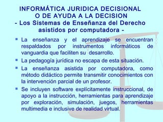 INFORMÁTICA JURIDICA DECISIONAL
O DE AYUDA A LA DECISION
- Los Sistemas de Enseñanza del Derecho
asistidos por computadora -
 La enseñanza y el aprendizaje se encuentran
respaldados por instrumentos informáticos de
vanguardia que faciliten su desarrollo.
 La pedagogía jurídica no escapa de esta situación.
 La enseñanza asistida por computadora, como
método didáctico permite transmitir conocimientos con
la intervención parcial de un profesor.
 Se incluyen software explícitamente instruccional, de
apoyo a la instrucción, herramientas para aprendizaje
por exploración, simulación, juegos, herramientas
multimedia e inclusive de realidad virtual.
 
