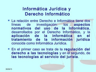 06/08/15
Informática Jurídica y
Derecho Informático
 La relación entre Derecho e Informática tiene dos
líneas de investigación: los aspectos
normativos del uso de la Informática,
desarrollados por el Derecho Informático, y la
aplicación de la informática en el
tratamiento de la información jurídica
conocida como Informática Jurídica.
 En el primer caso se trata de la regulación del
derecho a las tecnologías y en el segundo, de
las tecnologías al servicio del jurista.
 
