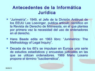 06/08/15
Antecedentes de la Informática
Jurídica
 “Jurimetría”.- 1949, el Jefe de la División Antitrust de
los EEUU Lee Loevinger, publica artículo científico en
la Revista de Derecho de Minnesota, en el que plantea
por primera vez la necesidad del uso de ordenadores
en el derecho.
 Hans Baade edita en 1963 libro: “Jurimetrics: The
Methodology of Legal Inquiry”.
 Decada de los 60’s se impulsan en Europa una serie
de estudios estadísticos y encuestas judiciales en las
que se utilizan ordenadores. 1969 Mario Losano
propone el término “Iuscibernética”.
 