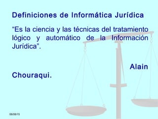 06/08/15
Definiciones de Informática Jurídica
“Es la ciencia y las técnicas del tratamiento
lógico y automático de la Información
Jurídica”.
Alain
Chouraqui.
 