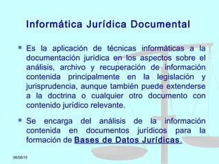 06/08/15
Informática Jurídica Documental
 Es la aplicación de técnicas informáticas a la
documentación jurídica en los aspectos sobre el
análisis, archivo y recuperación de información
contenida principalmente en la legislación y
jurisprudencia, aunque también puede extenderse
a la doctrina o cualquier otro documento con
contenido jurídico relevante.
 Se encarga del análisis de la información
contenida en documentos jurídicos para la
formación de Bases de Datos Jurídicas.
 