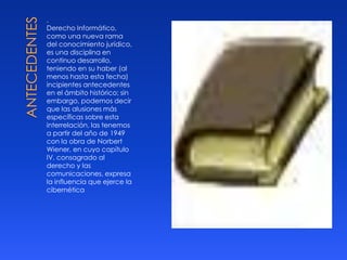 .
Derecho Informático,
como una nueva rama
del conocimiento jurídico,
es una disciplina en
continuo desarrollo,
teniendo en su haber (al
menos hasta esta fecha)
incipientes antecedentes
en el ámbito histórico; sin
embargo, podemos decir
que las alusiones más
específicas sobre esta
interrelación, las tenemos
a partir del año de 1949
con la obra de Norbert
Wiener, en cuyo capítulo
IV, consagrado al
derecho y las
comunicaciones, expresa
la influencia que ejerce la
cibernética

 