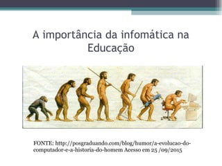 A importância da infomática na
Educação
FONTE: http://posgraduando.com/blog/humor/a-evolucao-do-
computador-e-a-historia-do-homem Acesso em 25 /09/2015
 