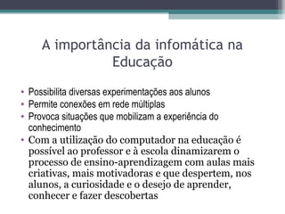 A importância da infomática na
Educação
• Possibilita diversas experimentações aos alunos
• Permite conexões em rede múltiplas
• Provoca situações que mobilizam a experiência do
conhecimento
• Com a utilização do computador na educação é
possível ao professor e à escola dinamizarem o
processo de ensino-aprendizagem com aulas mais
criativas, mais motivadoras e que despertem, nos
alunos, a curiosidade e o desejo de aprender,
conhecer e fazer descobertas
 
