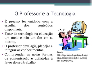 O Professor e a Tecnologia
• É preciso ter cuidado com a
escolha dos conteúdos
disponíveis,
• Fazer da tecnologia na educação
um meio e não um fim em si
mesmo.
• O professor deve agir, planejar e
integrar os conhecimentos.
• Compreender as novas formas
de comunicação e utilizá-las a
favor do seu trabalho.
Fonte:
http://pensandogestaoeducaci
onal.blogspot.com.br/ Acesso
em 25/09/2015
 