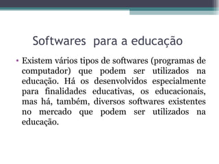 Softwares para a educação
• Existem vários tipos de softwares (programas de
computador) que podem ser utilizados na
educação. Há os desenvolvidos especialmente
para finalidades educativas, os educacionais,
mas há, também, diversos softwares existentes
no mercado que podem ser utilizados na
educação.
 