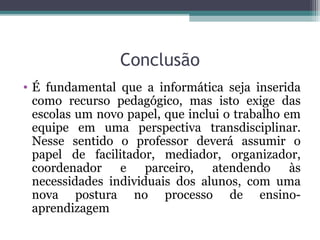 Conclusão
• É fundamental que a informática seja inserida
como recurso pedagógico, mas isto exige das
escolas um novo papel, que inclui o trabalho em
equipe em uma perspectiva transdisciplinar.
Nesse sentido o professor deverá assumir o
papel de facilitador, mediador, organizador,
coordenador e parceiro, atendendo às
necessidades individuais dos alunos, com uma
nova postura no processo de ensino-
aprendizagem
 