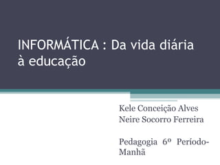 INFORMÁTICA : Da vida diária
à educação
Kele Conceição Alves
Neire Socorro Ferreira
Pedagogia 6º Período-
Manhã
 