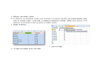 4. Diferencia entre fórmula y función.
 Las diferencias son esencialmente sencillas como: una fórmula es la expresión matemática que se pueden introducir sumas,
restas, etc. activando el signo = en una casilla y a continuación introducimos la fórmula., mientras que las funciones son las
aplicaciones de una fórmula de modo que generen un resultado numérico
5. Ejemplo de funciones.
6. ¿Qué es un rango?
 Un rango es un conjunto de dos o más celdas.
 