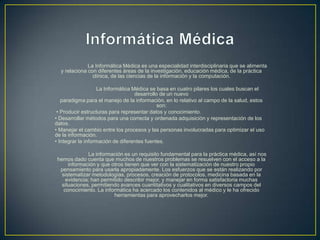 La Informática Médica es una especialidad interdisciplinaria que se alimenta
y relaciona con diferentes áreas de la investigación, educación médica, de la práctica
clínica, de las ciencias de la información y la computación.
La Informática Médica se basa en cuatro pilares los cuales buscan el
desarrollo de un nuevo
paradigma para el manejo de la información, en lo relativo al campo de la salud, estos
son:
• Producir estructuras para representar datos y conocimiento.
• Desarrollar métodos para una correcta y ordenada adquisición y representación de los
datos.
• Manejar el cambio entre los procesos y las personas involucradas para optimizar el uso
de la información.
• Integrar la información de diferentes fuentes.
La información es un requisito fundamental para la práctica médica, así nos
hemos dado cuenta que muchos de nuestros problemas se resuelven con el acceso a la
información y que otros tienen que ver con la sistematización de nuestro propio
pensamiento para usarla apropiadamente. Los esfuerzos que se están realizando por
sistematizar metodologías, procesos, creación de protocolos, medicina basada en la
evidencia; han permitido describir mejor, y manejar en forma satisfactoria muchas
situaciones, permitiendo avances cuantitativos y cualitativos en diversos campos del
conocimiento. La informática ha acercado los contenidos al médico y le ha ofrecido
herramientas para aprovecharlos mejor.
 