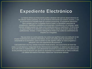 La historia clínica es el documento publico alrededor del cual nos desenvolvemos en
las relación medico paciente, en el cual reside la información de nuestros usuarios, y con
el cual tenemos el respaldo legal de nuestras actuaciones. El expediente electrónico
tiene ventajas que son innegables frente al papel, su flexibilidad capacidad de
actualización, legibilidad, posibilidad de almacenaje y transferencia, sin embargo, estas
mismas ventajas pueden ser vistas como obstáculos para su masificación. El tema tiene
su mayor énfasis en lo referente a la historia clínica, distinto es el sentir acerca de las
publicaciones, revistas, o medios bibliográficos frente a los cuales los sentimientos de
simpatía son innegables.
Hay que tener en cuenta además, los costos que significan para una institución el dar
el paso inicial hacia los sistemas informáticos, tienen una amplia gama de presentación, no
únicamente en lo económico, pues el cambio no sólo significa utilizar un nuevo programa o
aplicación, sino una capacitación del personal, el
cual puede tener una muy variada motivación frente al tema, una nueva forma de hacer las
cosas, lo cual abarca la inseguridad de las informaciones manejadas, un sistema que demore más
de un año entre su implementación, y ser plenamente funcional nos acarreará mas modificaciones
de las previstas pues la situación que genera la necesidad muy posiblemente se habrá modificado
y la utilidad del sistema informático deberá ser nuevamente valorada.
 