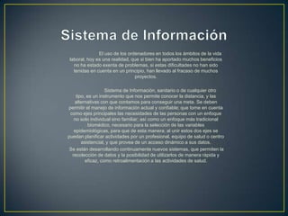 El uso de los ordenadores en todos los ámbitos de la vida
laboral, hoy es una realidad, que si bien ha aportado muchos beneficios
no ha estado exenta de problemas, si estas dificultades no han sido
tenidas en cuenta en un principio, han llevado al fracaso de muchos
proyectos.
Sistema de Información, sanitario o de cualquier otro
tipo, es un instrumento que nos permite conocer la distancia, y las
alternativas con que contamos para conseguir una meta. Se deben
permitir el manejo de información actual y confiable; que tome en cuenta
como ejes principales las necesidades de las personas con un enfoque
no solo individual sino familiar; así como un enfoque más tradicional
biomédico, necesario para la selección de las variables
epidemiológicas, para que de esta manera; al unir estos dos ejes se
puedan planificar actividades por un profesional, equipo de salud o centro
asistencial, y que provea de un acceso dinámico a sus datos.
Se están desarrollando continuamente nuevos sistemas, que permiten la
recolección de datos y la posibilidad de utilizarlos de manera rápida y
eficaz, como retroalimentación a las actividades de salud.
 