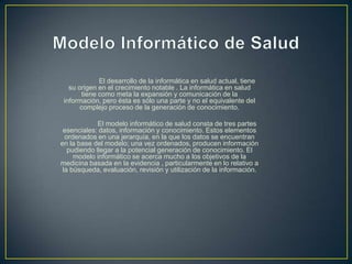El desarrollo de la informática en salud actual, tiene
su origen en el crecimiento notable . La informática en salud
tiene como meta la expansión y comunicación de la
información, pero ésta es sólo una parte y no el equivalente del
complejo proceso de la generación de conocimiento.
El modelo informático de salud consta de tres partes
esenciales: datos, información y conocimiento. Estos elementos
ordenados en una jerarquía, en la que los datos se encuentran
en la base del modelo; una vez ordenados, producen información
pudiendo llegar a la potencial generación de conocimiento. El
modelo informático se acerca mucho a los objetivos de la
medicina basada en la evidencia , particularmente en lo relativo a
la búsqueda, evaluación, revisión y utilización de la información.
 