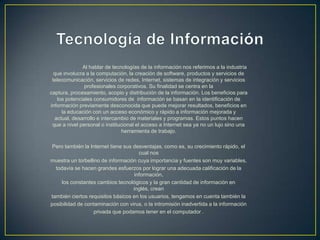 Al hablar de tecnologías de la información nos referimos a la industria
que involucra a la computación, la creación de software, productos y servicios de
telecomunicación, servicios de redes, Internet, sistemas de integración y servicios
profesionales corporativos. Su finalidad se centra en la
captura, procesamiento, acopio y distribución de la información. Los beneficios para
los potenciales consumidores de información se basan en la identificación de
información previamente desconocida que puede mejorar resultados, beneficios en
la educación con un acceso económico y rápido a información mejorada y
actual, desarrollo e intercambio de materiales y programas. Estos puntos hacen
que a nivel personal o institucional el acceso a Internet sea ya no un lujo sino una
herramienta de trabajo.
Pero también la Internet tiene sus desventajas, como es, su crecimiento rápido, el
cual nos
muestra un torbellino de información cuya importancia y fuentes son muy variables,
todavía se hacen grandes esfuerzos por lograr una adecuada calificación de la
información,
los constantes cambios tecnológicos y la gran cantidad de información en
inglés, crean
también ciertos requisitos básicos en los usuarios, tengamos en cuenta también la
posibilidad de contaminación con virus, o la intromisión inadvertida a la información
privada que podamos tener en el computador .
 