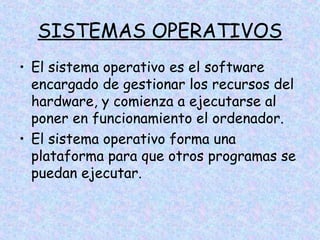 SISTEMAS OPERATIVOS
• El sistema operativo es el software
encargado de gestionar los recursos del
hardware, y comienza a ejecutarse al
poner en funcionamiento el ordenador.
• El sistema operativo forma una
plataforma para que otros programas se
puedan ejecutar.

 