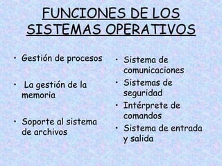 FUNCIONES DE LOS
SISTEMAS OPERATIVOS
• Gestión de procesos
• La gestión de la
memoria
• Soporte al sistema
de archivos

• Sistema de
comunicaciones
• Sistemas de
seguridad
• Intérprete de
comandos
• Sistema de entrada
y salida

 