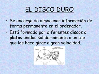 EL DISCO DURO
• Se encarga de almacenar información de
forma permanente en el ordenador.
• Está formado por diferentes discos o
platos unidos solidariamente a un eje
que los hace girar a gran velocidad.

 