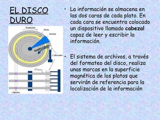 EL DISCO
DURO

• La información se almacena en
las dos caras de cada plato. En
cada cara se encuentra colocado
un dispositivo llamado cabezal
capaz de leer y escribir la
información.
• El sistema de archivos, a través
del formateo del disco, realiza
unas marcas en la superficie
magnética de los platos que
servirán de referencia para la
localización de la información

 