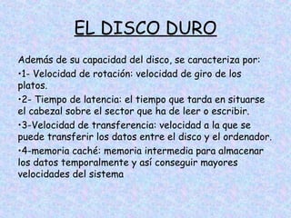 EL DISCO DURO
Además de su capacidad del disco, se caracteriza por:
•1- Velocidad de rotación: velocidad de giro de los
platos.
•2- Tiempo de latencia: el tiempo que tarda en situarse
el cabezal sobre el sector que ha de leer o escribir.
•3-Velocidad de transferencia: velocidad a la que se
puede transferir los datos entre el disco y el ordenador.
•4-memoria caché: memoria intermedia para almacenar
los datos temporalmente y así conseguir mayores
velocidades del sistema

 