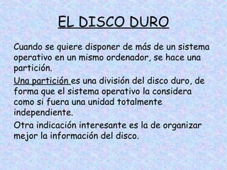 EL DISCO DURO
Cuando se quiere disponer de más de un sistema
operativo en un mismo ordenador, se hace una
partición.
Una partición es una división del disco duro, de
forma que el sistema operativo la considera
como si fuera una unidad totalmente
independiente.
Otra indicación interesante es la de organizar
mejor la información del disco.

 