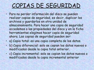 COPIAS DE SEGURIDAD
• Para no perder información del disco se pueden
realizar copias de seguridad, es decir, duplicar los
archivos y guardarlos en otra unidad de
almacenamiento. Para hacer una copia de seguridad
accedemos a las propiedades del disco y en la ficha
herramientas elegimos hacer copia de seguridad
ahora. Las copias de seguridad pueden ser:
• a) Copia total: es una copia completa de los datos.
• b) Copia diferencial: solo se copian los datos nuevos o
modificados desde la copia total anterior.
• c) Copia incremental: solo se copian los datos nuevos o
modificados desde la copia incremental anterior

 