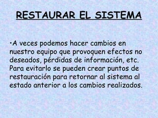 RESTAURAR EL SISTEMA
•A veces podemos hacer cambios en
nuestro equipo que provoquen efectos no
deseados, pérdidas de información, etc.
Para evitarlo se pueden crear puntos de
restauración para retornar al sistema al
estado anterior a los cambios realizados.

 