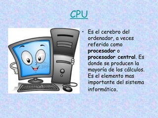 CPU
• Es el cerebro del
ordenador, a veces
referido como
procesador o
procesador central. Es
donde se producen la
mayoría de los cálculos.
Es el elemento mas
importante del sistema
informático.

 