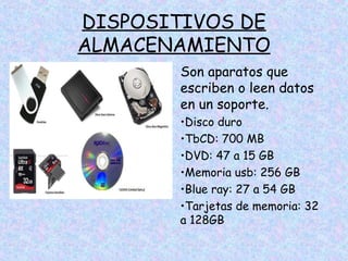 DISPOSITIVOS DE
ALMACENAMIENTO
Son aparatos que
escriben o leen datos
en un soporte.
•Disco duro
•TbCD: 700 MB
•DVD: 47 a 15 GB
•Memoria usb: 256 GB
•Blue ray: 27 a 54 GB
•Tarjetas de memoria: 32
a 128GB

 