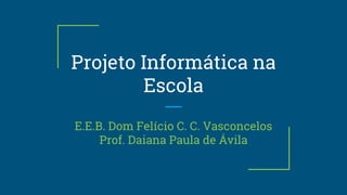Projeto Informática na
Escola
E.E.B. Dom Felício C. C. Vasconcelos
Prof. Daiana Paula de Ávila
 