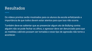 Resultados
Os vídeos prontos serão mostrados para os alunos da escola enfatizando a
importância de que todos devem estar atentos para que isso não ocorra.
Também deve-se salientar que ao presenciar algum ato de Bullying contra
alguém não se pode fechar os olhos, o agressor deve ser denunciado para que
as medidas cabíveis possam ser tomadas e esse tipo de agressão não torne a
acontecer.
 