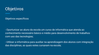 Objetivos
Objetivos específicos
- Oportunizar ao aluno da escola um curso de informática que atenda ao
conhecimento necessário básico e médio para desenvolvimento de trabalhos
com uso das tecnologias;
- Utilizar a informática para auxiliar na aprendizagem dos alunos com integração
das disciplinas, as quais estes cursaram na escola;
 