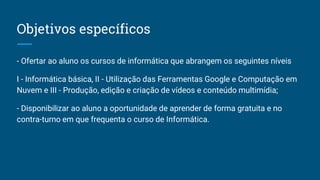 Objetivos específicos
- Ofertar ao aluno os cursos de informática que abrangem os seguintes níveis
I - Informática básica, II - Utilização das Ferramentas Google e Computação em
Nuvem e III - Produção, edição e criação de vídeos e conteúdo multimídia;
- Disponibilizar ao aluno a oportunidade de aprender de forma gratuita e no
contra-turno em que frequenta o curso de Informática.
 