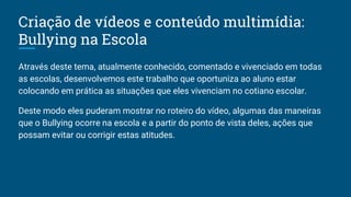 Criação de vídeos e conteúdo multimídia:
Bullying na Escola
Através deste tema, atualmente conhecido, comentado e vivenciado em todas
as escolas, desenvolvemos este trabalho que oportuniza ao aluno estar
colocando em prática as situações que eles vivenciam no cotiano escolar.
Deste modo eles puderam mostrar no roteiro do vídeo, algumas das maneiras
que o Bullying ocorre na escola e a partir do ponto de vista deles, ações que
possam evitar ou corrigir estas atitudes.
 