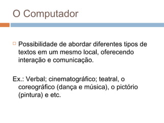 O Computador


Possibilidade de abordar diferentes tipos de
textos em um mesmo local, oferecendo
interação e comunicação.

Ex.: Verbal; cinematográfico; teatral, o
coreográfico (dança e música), o pictório
(pintura) e etc.

 