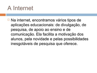 A Internet


Na internet, encontramos vários tipos de
aplicações educacionais: de divulgação, de
pesquisa, de apoio ao ensino e de
comunicação. Ela facilita a motivação dos
alunos, pela novidade e pelas possibilidades
inesgotáveis de pesquisa que oferece.

 
